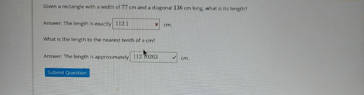 Given a rectangle with a width of 77 cm and a diagonal 136 cm long, what is its length?
Answer: The length is exactly 112.1
cm.
What is the length to the nearest tenth of a cm?
Answer: The length is approximately 112. T0263
cm.
Submit Question
