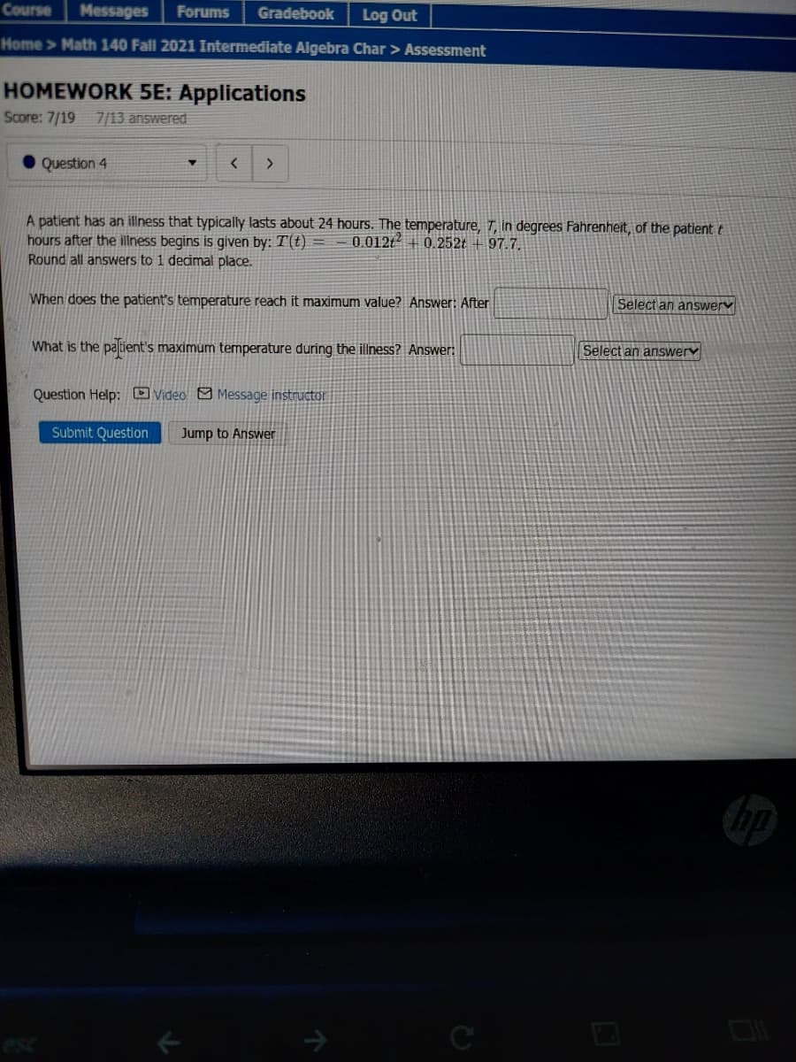 Course
Messages
Forums
Gradebook
Log Out
Home > Math 140 Fall 2021 Intermediate Algebra Char > Assessment
HOMEWORK 5E: Applications
Score: 7/19
7/13 answered
Question 4
4.
A patient has an illness that typically lasts about 24 hours. The temperature, T, in degrees Fahrenheit, of the patient t
hours after the illness begins is given by: T(t) =
Round all answers to 1 dedmal place.
0.012t + 0.252t +97.7.
When does the patient's temperature reach it maximum value? Answer: After
Select an answery
What is the paltient's maximum temperature during the illness? Answer:
Select an answery
Question Help: O Video O Message instructor
Submit Question
Jump to Answer
esc
