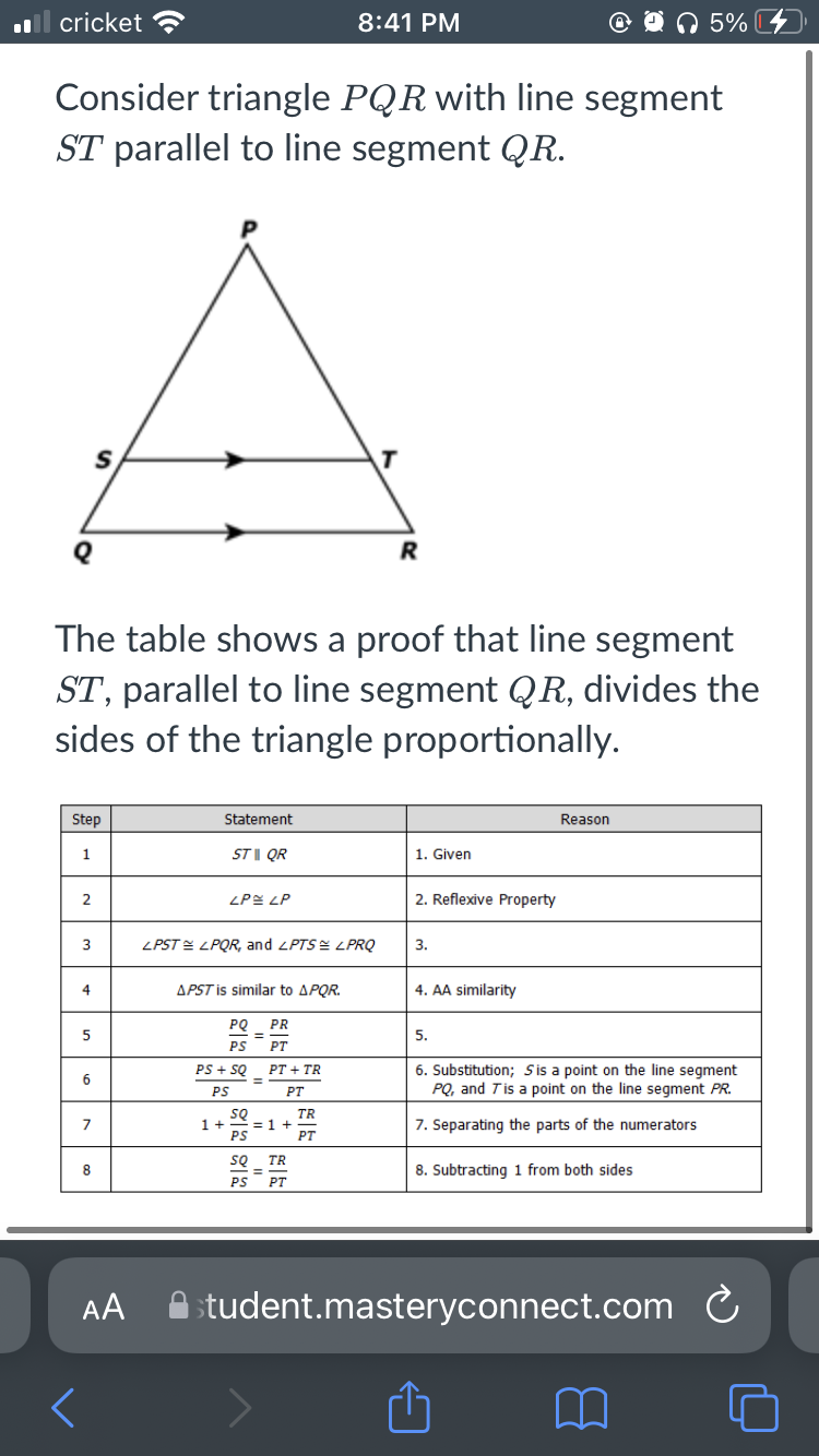 cricket ?
8:41 PM
5%
Consider triangle PQR with line segment
ST parallel to line segment QR.
S
T
R
The table shows a proof that line segment
ST, parallel to line segment QR, divides the
sides of the triangle proportionally.
Step
Statement
Reason
ST |I QR
1. Given
2
ZPE LP
2. Reflexive Property
3
ZPST = LPQR, and <PTS= LPRQ
3.
4
APST is similar to APQR.
4. AA similarity
PQ
PR
5.
PS
PT
PS + SQ
РТ + TR
6. Substitution; Sis a point on the line segment
PQ, and Tis a point on the line segment PR.
6.
%3D
PS
PT
SQ
1+ =1 +
PS
TR
7
7. Separating the parts of the numerators
PT
SQ
TR
8
8. Subtracting 1 from both sides
%3D
PS
PT
AA A
student.masteryconnect.com C
