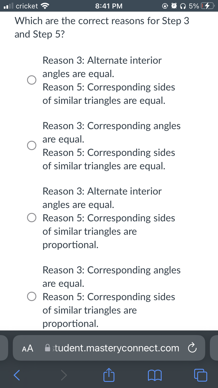 cricket ?
8:41 PM
5%
Which are the correct reasons for Step 3
and Step 5?
Reason 3: Alternate interior
angles are equal.
Reason 5: Corresponding sides
of similar triangles are equal.
Reason 3: Corresponding angles
are equal.
Reason 5: Corresponding sides
of similar triangles are equal.
Reason 3: Alternate interior
angles are equal.
Reason 5: Corresponding sides
of similar triangles are
proportional.
Reason 3: Corresponding angles
are equal.
Reason 5: Corresponding sides
of similar triangles are
proportional.
AA
A student.masteryconnect.com C
