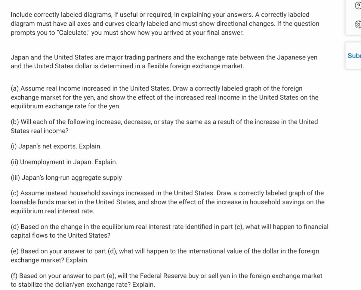 Include correctly labeled diagrams, if useful or required, in explaining your answers. A correctly labeled
diagram must have all axes and curves clearly labeled and must show directional changes. If the question
you must show how you arrived at your final answer.
prompts you to "Calculate,"
Subi
Japan and the United States are major trading partners and the exchange rate between the Japanese yen
and the United States dollar is determined in a flexible foreign exchange market.
(a) Assume real income increased in the United States. Draw a correctly labeled graph of the foreign
exchange market for the yen, and show the effect of the increased real income in the United States on the
equilibrium exchange rate for the yen.
(b) Will each of the following increase, decrease, or stay the same as a result of the increase in the United
States real income?
(1) Japan's net exports. Explain.
(ii) Unemployment in Japan. Explain.
(iii) Japan's long-run aggregate supply
(c) Assume instead household savings increased in the United States. Draw a correctly labeled graph of the
loanable funds market in the United States, and show the effect of the increase in household savings on the
equilibrium real interest rate.
(d) Based on the change in the equilibrium real interest rate identified in part (c), what will happen to financial
capital flows to the United States?
(e) Based on your answer to part (d), what will happen to the international value of the dollar in the foreign
exchange market? Explain.
(f) Based on your answer to part (e), will the Federal Reserve buy or sell yen in the foreign exchange market
to stabilize the dollar/yen exchange rate? Explain.
