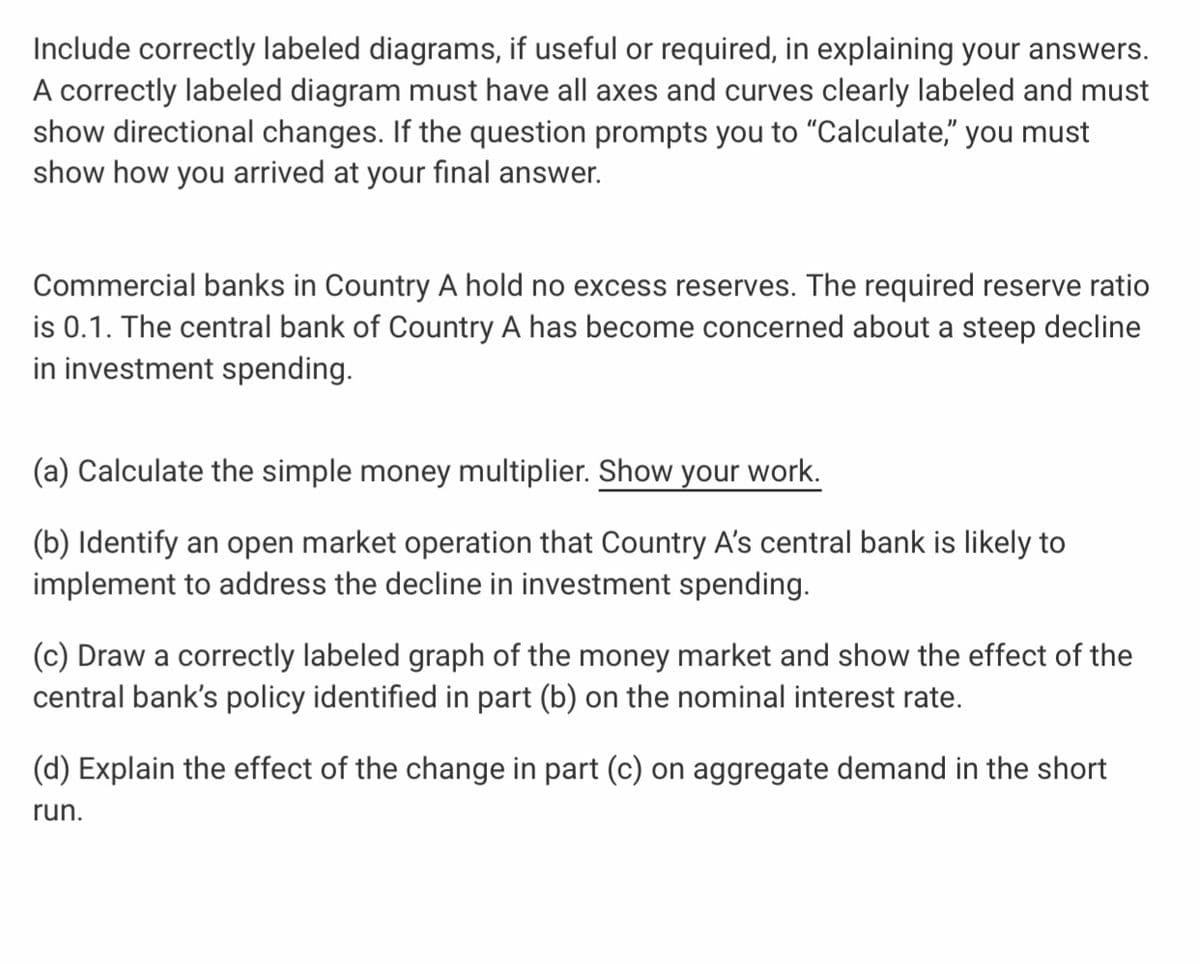 Include correctly labeled diagrams, if useful or required, in explaining your answers.
A correctly labeled diagram must have all axes and curves clearly labeled and must
show directional changes. If the question prompts you to "Calculate," you must
show how you arrived at your final answer.
Commercial banks in Country A hold no excess reserves. The required reserve ratio
is 0.1. The central bank of Country A has become concerned about a steep decline
in investment spending.
(a) Calculate the simple money multiplier. Show your work.
(b) Identify an open market operation that Country A's central bank is likely to
implement to address the decline in investment spending.
(c) Draw a correctly labeled graph of the money market and show the effect of the
central bank's policy identified in part (b) on the nominal interest rate.
(d) Explain the effect of the change in part (c) on aggregate demand in the short
run.
