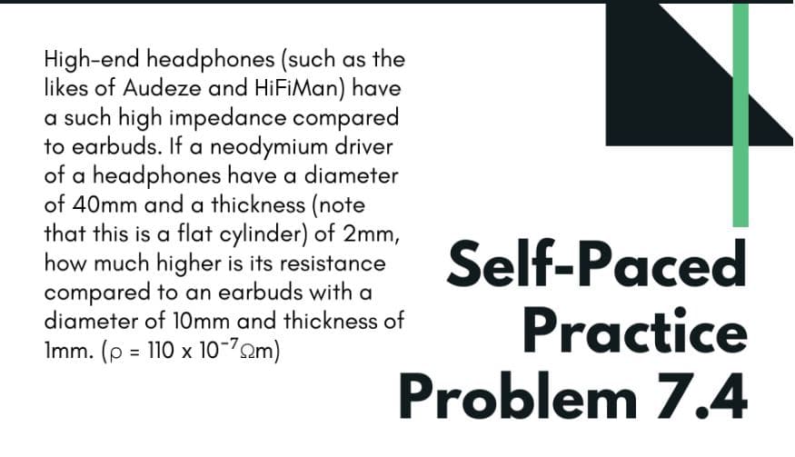 High-end headphones (such as the
likes of Audeze and HiFiMan) have
a such high impedance compared
to earbuds. If a neodymium driver
of a headphones have a diameter
of 40mm and a thickness (note
that this is a flat cylinder) of 2mm,
how much higher is its resistance
compared to an earbuds with a
diameter of 10mm and thickness of
Self-Paced
Practice
Problem 7.4
Imm. (p = 110 x 10-2m)
