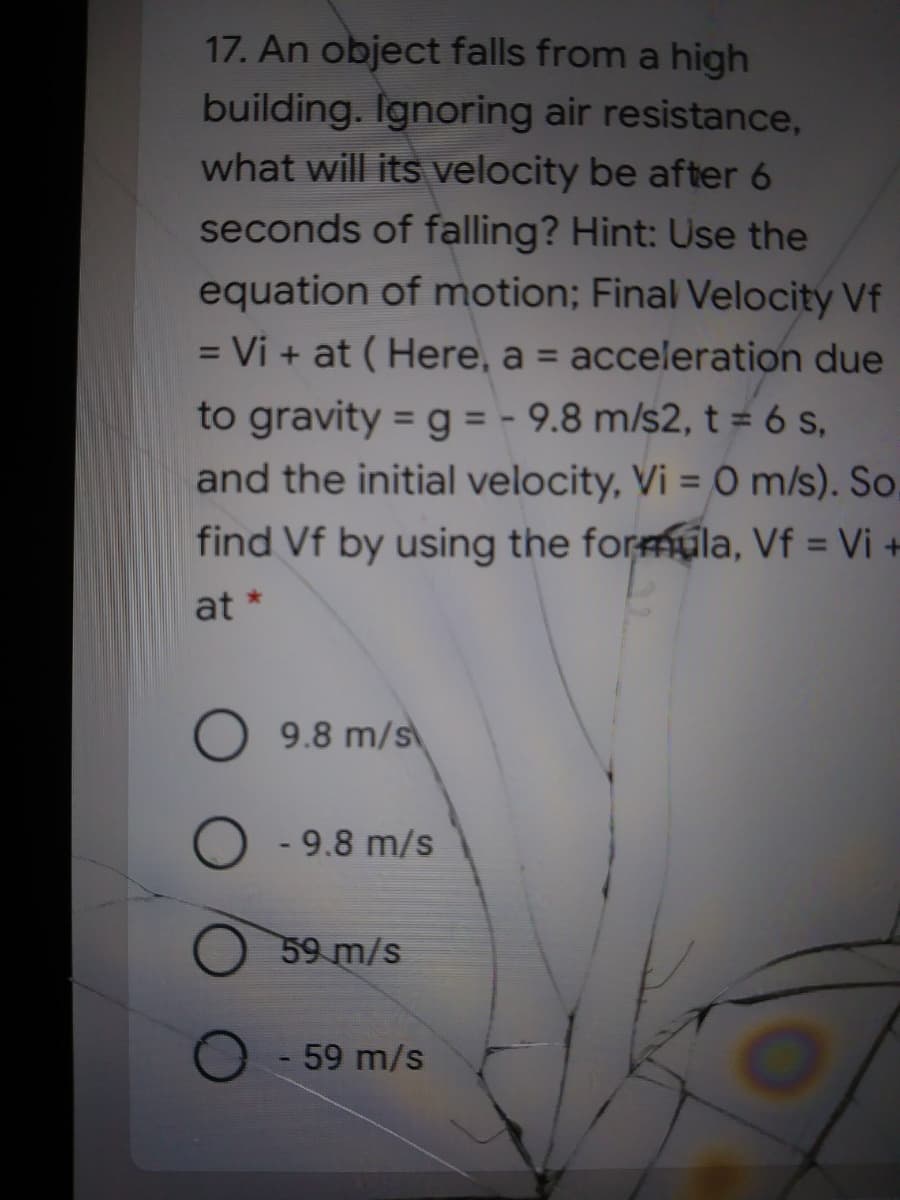 17. An object falls from a high
building. Ignoring air resistance,
what will its velocity be after 6
seconds of falling? Hint: Use the
equation of motion; Final Velocity Vf
= Vi + at ( Here, a = acceleration due
%D
%3D
to gravity = g = - 9.8 m/s2, t = 6 s,
and the initial velocity, Vi = 0 m/s). So,
find Vf by using the formula, Vf = Vi +
at *
O 9.8 m/s
- 9.8 m/s
59 m/s
59 m/s
