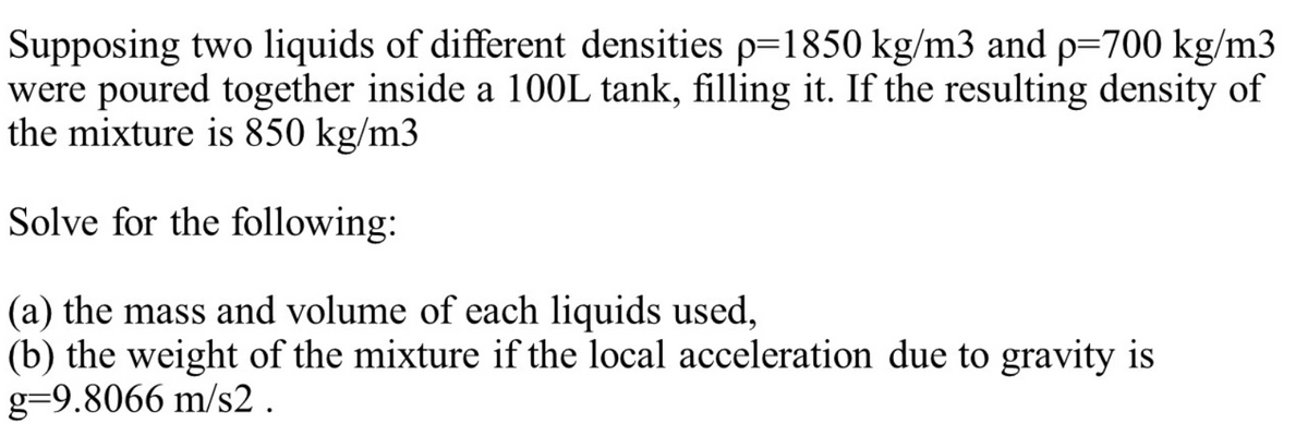 Supposing two liquids of different densities p=1850 kg/m3 and p=700 kg/m3
were poured together inside a 10OL tank, filling it. If the resulting density of
the mixture is 850 kg/m3
Solve for the following:
(a) the mass and volume of each liquids used,
(b) the weight of the mixture if the local acceleration due to gravity is
g=9.8066 m/s2 .
