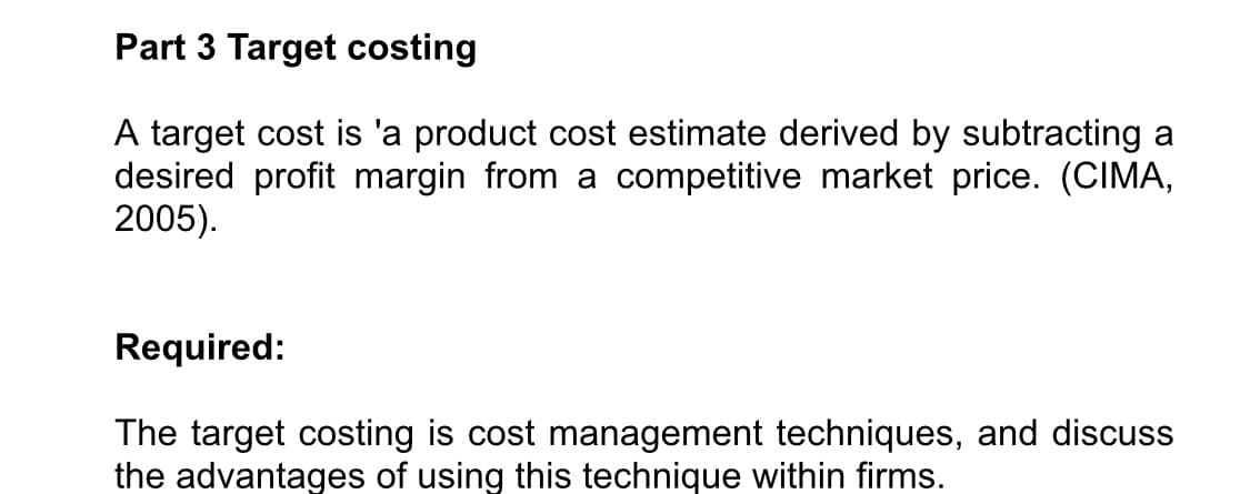 Part 3 Target costing
A target cost is 'a product cost estimate derived by subtracting a
desired profit margin from a competitive market price. (CIMA,
2005).
Required:
The target costing is cost management techniques, and discuss
the advantages of using this technique within firms.
