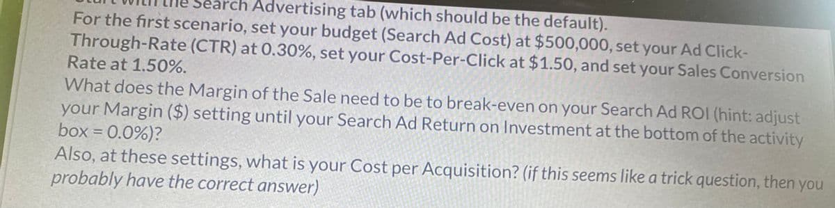 Advertising tab (which should be the default).
For the first scenario, set your budget (Search Ad Cost) at $500,000, set your Ad Click-
Through-Rate (CTR) at 0.30%, set your Cost-Per-Click at $1.50, and set your Sales Conversion
Rate at 1.50%.
What does the Margin of the Sale need to be to break-even on your Search Ad ROI (hint: adjust
your Margin ($) setting until your Search Ad Return on Investment at the bottom of the activity
box = 0.0%)?
Also, at these settings, what is your Cost per Acquisition? (if this seems like a trick question, then you
probably have the correct answer)