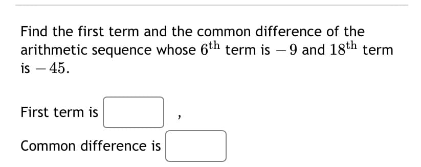 Find the first term and the common difference of the
arithmetic sequence whose 6th term is – 9 and 18th term
is – 45.
First term is
Common difference is
