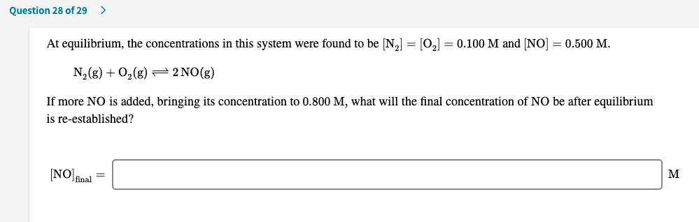 At equilibrium, the concentrations in this system were found to be [N,] = [0,] = 0.100 M and [NO] = 0.500 M.
N,(g) + O,(g) 2 NO(g)
If more NO is added, bringing its concentration to 0.800 M, what will the final concentration of NO be after equilibrium
is re-established?
