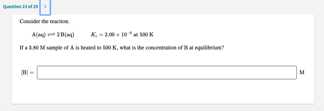 Consider the reaction.
A(aq) = 2 B(aq)
K. = 2.00 × 10-6 at 500 K
If a 3.80 M sample of A is heated to 500 K, what is the concentration of B at equilibrium?
