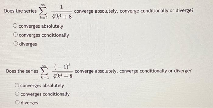 1
Does the series
converge absolutely, converge conditionally or diverge?
k=1 Vk4 + 8
converges absolutely
converges conditionally
diverges
(– 1)*
1 VA + 8
Does the series
converge absolutely, converge conditionally or diverge?
O converges absolutely
Oconverges conditionally
O diverges
