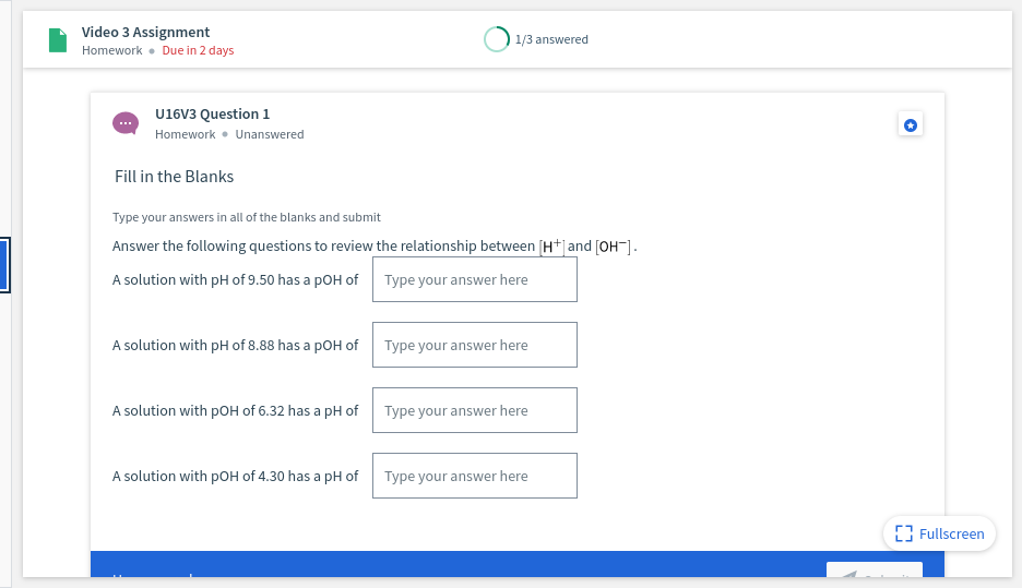 Video 3 Assignment
Homework • Due in 2 days
1/3 answered
U16V3 Question 1
Homework • Unanswered
Fill in the Blanks
Type your answers in all of the blanks and submit
Answer the following questions to review the relationship between [H+|and [OH¯].
A solution with pH of 9.50 has a pOH of Type your answer here
A solution with pH of 8.88 has a pOH of
Type your answer here
A solution with pOH of 6.32 has a pH of Type your answer here
A solution with pOH of 4.30 has a pH of
Type your answer here
[3 Fullscreen
