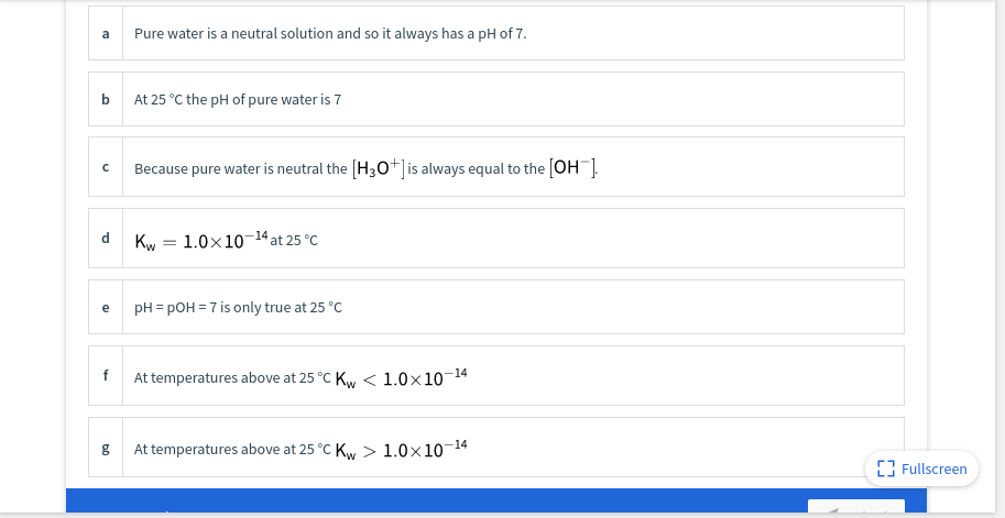 a
Pure water is a neutral solution and so it always has a pH of 7.
b.
At 25 °C the pH of pure water is 7
Because pure water is neutral the (H3O+]is always equal to the [OH ].
Kw = 1.0x10-14 at 25 °C
e
pH = pOH = 7 is only true at 25 °C
f
At temperatures above at 25 °C Ky < 1.0×10-14
At temperatures above at 25 °C Kw > 1.0x10-
-14
g
[3 Fullscreen
