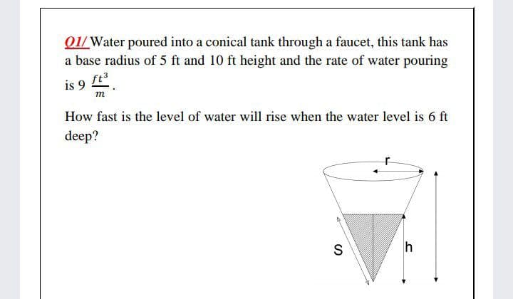 01/Water poured into a conical tank through a faucet, this tank has
a base radius of 5 ft and 10 ft height and the rate of water pouring
ft3
is 9 .
m
How fast is the level of water will rise when the water level is 6 ft
deep?
