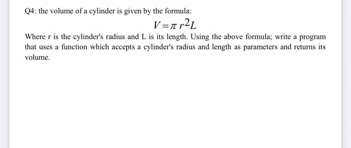 Q4: the volume of a cylinder is given by the formula:
V=r r2L
Where r is the cylinder's radius and L is its length. Using the above formula; write a program
that uses a function which accepts a cylinder's radius and length as parameters and returns its
volume.
