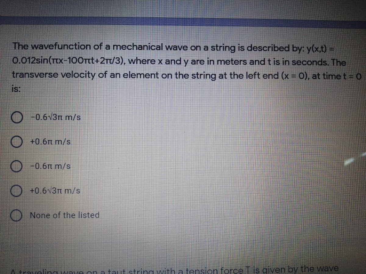 The wavefunction of a mechanical wave on a string is described by: y(x,t) =
0.012sin(Ttx-100rt+2Tt/3), where x and y are in meters and t is in seconds. The
transverse velocity of an element on the string at the left end (x = 0), at timet = 0
is:
-0.6v3n m/s
+0.6Tt m/s
O -0.6m m/s
+0.6v3m m/s
None of the listed
A travelino wave on taut strina with a tension forceTis given by the wave
