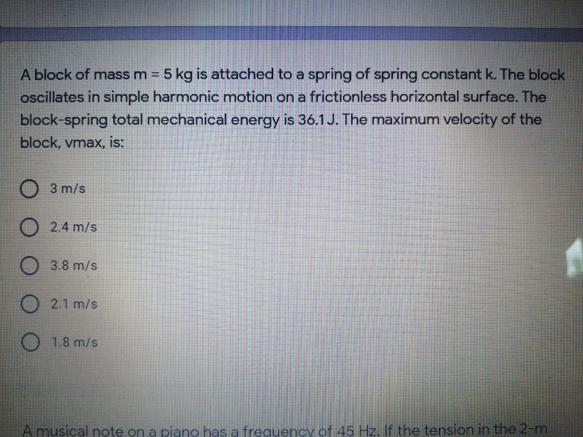 A block of mass m = 5 kg is attached to a spring of spring constant k The block
oscillates in simple harmonic motion on a frictionless horizontal surface. The
block-spring total mechanical energy is 36.1 J. The maximum velocity of the
block, vmax, IS.
O 3 m/s
2.4 m/s
O3.8 m/s
O 2.1 m/s
() 1.8 m/s
Amusical note on a pjano has a frequency of 45 Hz. f the tension ih the 2-m
