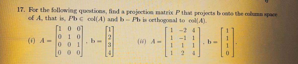 17. For the following questions, find a projection matrix P that projects b onto the column space
of A, that is, Pb E col(A) and b - Pb is orthogonal to col(A).
(i) A =
00]
0 1 0
001
0
0
b =
1
(ii) A =
1
-2 4
-1 1
1
4
7
b =