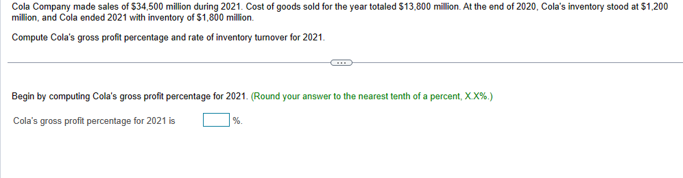 Cola Company made sales of $34,500 million during 2021. Cost of goods sold for the year totaled $13,800 million. At the end of 2020, Cola's inventory stood at $1,200
million, and Cola ended 2021 with inventory of $1,800 million.
Compute Cola's gross profit percentage and rate of inventory turnover for 2021.
Begin by computing Cola's gross profit percentage for 2021. (Round your answer to the nearest tenth of a percent, X.X%.)
Cola's gross profit percentage for 2021 is
%.