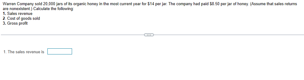 Warren Company sold 20,000 jars of its organic honey in the most current year for $14 per jar. The company had paid $8.50 per jar of honey. (Assume that sales returns
are nonexistent.) Calculate the following:
1. Sales revenue
2. Cost of goods sold
3. Gross profit
1. The sales revenue is
C