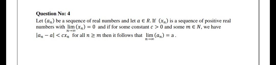 Question No: 4
Let (an) be a sequence of real numbers and let a e R. If (xn) is a sequence of positive real
numbers with lim (xn) = 0 and if for some constant c > 0 and some m E N, we have
n-00
Jan - al < cxn for all n 2 m then it follows that lim (an) = a.
n-00
