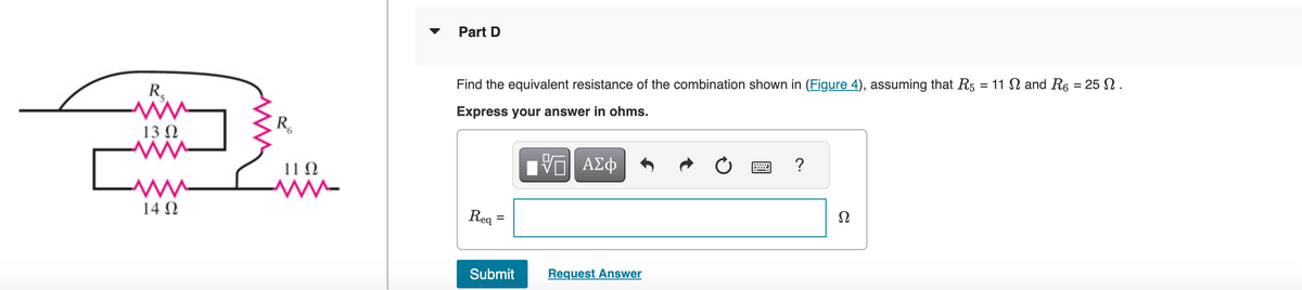 R₂
ww
13 Ω
M www
ww
14 Ω
R₂
ΠΩ
www
Part D
Find the equivalent resistance of the combination shown in (Figure 4), assuming that R5 = 11 Ω and R6 = 25 Ω .
Express your answer in ohms.
VE ΑΣΦ
Req
=
Submit
Request Answer
Ω