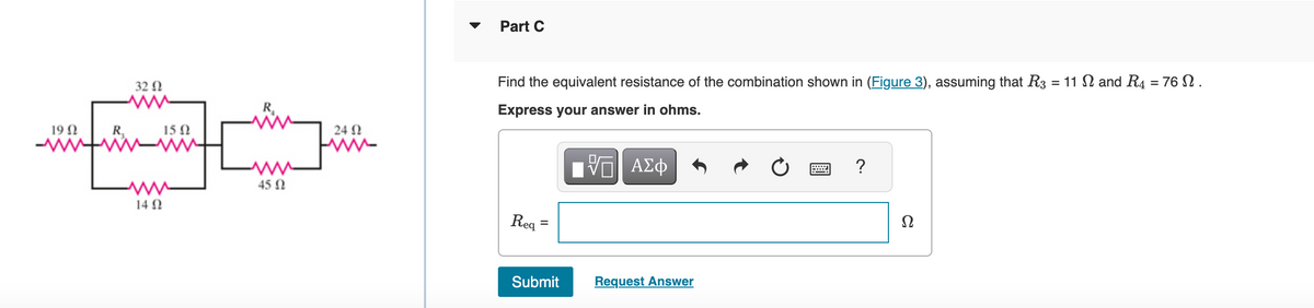 19 Ω
R₁
32 Ω
14 Ω
15 Ω
R₁
www
45 Ω
24 Ω
www
Part C
Find the equivalent resistance of the combination shown in (Figure 3), assuming that R3 = 11 Ω and R4 = 76 Ω .
Express your answer in ohms.
VE ΑΣΦ
Req
=
Submit
Request Answer
?
Ω