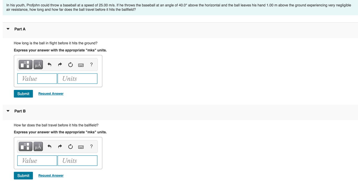 In his youth, Profjohn could throw a baseball at a speed of 25.00 m/s. If he throws the baseball at an angle of 40.0° above the horizontal and the ball leaves his hand 1.00 m above the ground experiencing very negligible
air resistance, how long and how far does the ball travel before it hits the ballfield?
Part A
How long is the ball in flight before it hits the ground?
Express your answer with the appropriate "mks" units.
Value
Submit
Part B
HÅ
Submit
Value
Units
Request Answer
How far does the ball travel before it hits the ballfield?
Express your answer with the appropriate "mks" units.
O
μÃ
Units
?
Request Answer
?