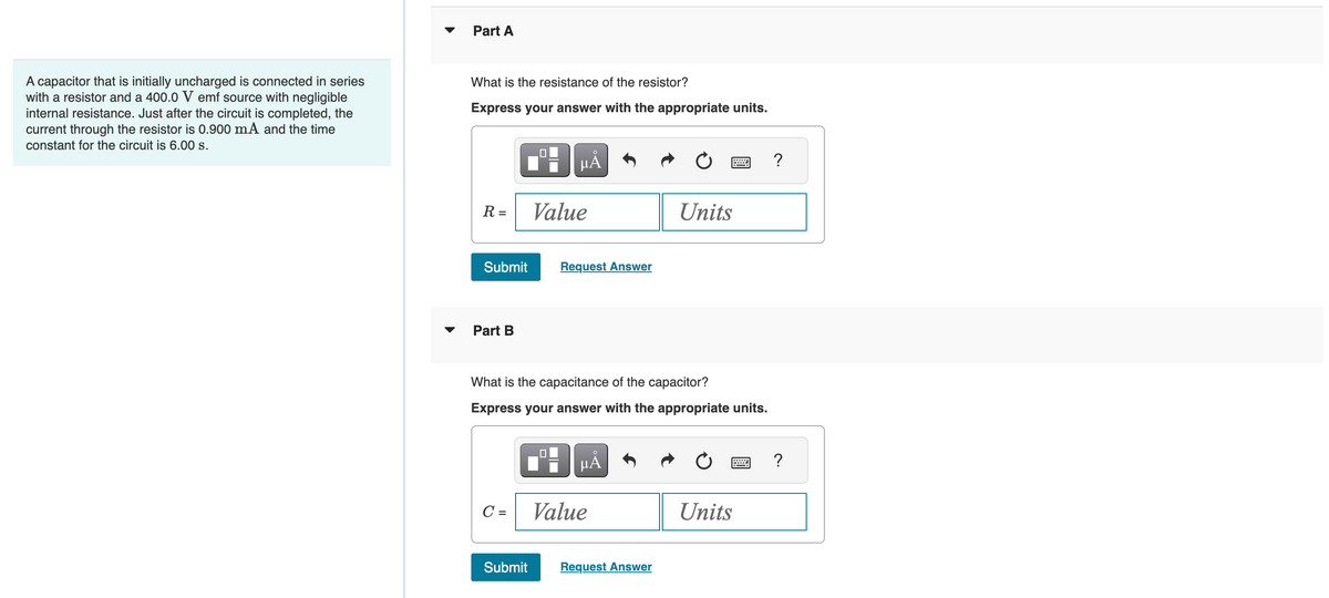 A capacitor that is initially uncharged is connected in series
with a resistor and a 400.0 V emf source with negligible
internal resistance. Just after the circuit is completed, the
current through the resistor is 0.900 mA and the time
constant for the circuit is 6.00 s.
Part A
What is the resistance of the resistor?
Express your answer with the appropriate units.
R =
Submit
Part B
C =
0
Submit
μĂ
Value
What is the capacitance of the capacitor?
Express your answer with the appropriate units.
0
Request Answer
μᾶ
Value
Units
Request Answer
Units
?
?