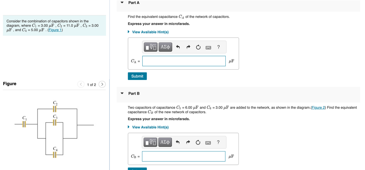 Consider the combination of capacitors shown in the
diagram, where C₁ = 3.00 μF, C₂ = 11.0 μF, C3 = 3.00
μF, and C4 = 5.00 μF . (Figure 1)
Figure
C₁
C₂
C3
C4
< 1 of 2
Part A
Find the equivalent capacitance С of the network of capacitors.
Express your answer in microfarads.
View Available Hint(s)
CA =
Submit
Part B
ΠΫΠΙ ΑΣΦ
CB =
www.
VE ΑΣΦ
?
Two capacitors of capacitance C5 = 6.00 μF and C6 = 3.00 μF are added to the network, as shown in the diagram. (Figure 2) Find the equivalent
capacitance CB of the new network of capacitors.
Express your answer in microfarads.
► View Available Hint(s)
μF
?
μF
