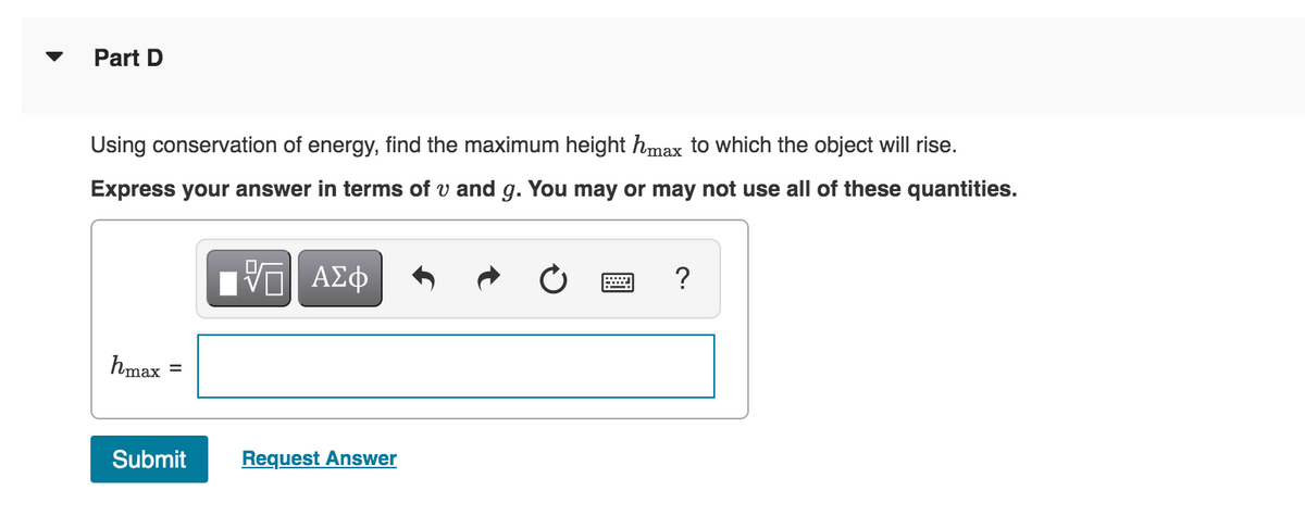 Part D
Using conservation of energy, find the maximum height hmax to which the object will rise.
Express your answer in terms of u and g. You may or may not use all of these quantities.
IVE ΑΣΦ
hmax
Submit Request Answer
?