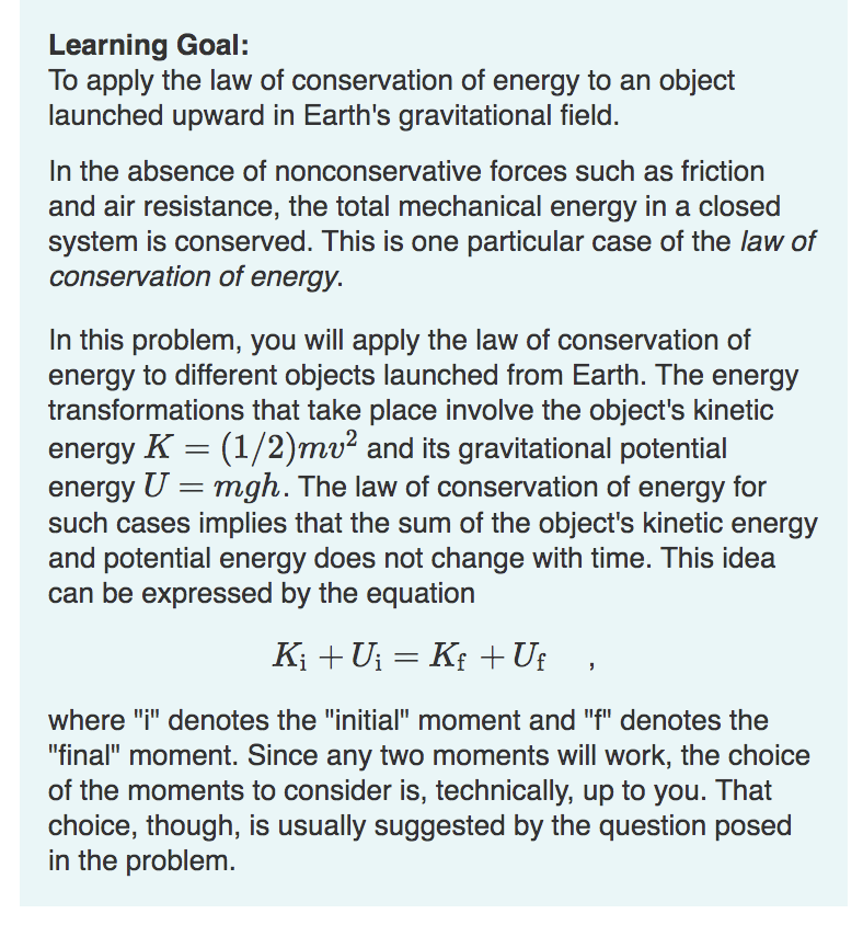 Learning Goal:
To apply the law of conservation of energy to an object
launched upward in Earth's gravitational field.
In the absence of nonconservative forces such as friction
and air resistance, the total mechanical energy in a closed
system is conserved. This is one particular case of the law of
conservation of energy.
In this problem, you will apply the law of conservation of
energy to different objects launched from Earth. The energy
transformations that take place involve the object's kinetic
energy K = (1/2)mv² and its gravitational potential
energy U = mgh. The law of conservation of energy for
such cases implies that the sum of the object's kinetic energy
and potential energy does not change with time. This idea
can be expressed by the equation
K₁ + U₁ = Kƒ +Uf
where "i" denotes the "initial" moment and "f" denotes the
"final" moment. Since any two moments will work, the choice
of the moments to consider is, technically, up to you. That
choice, though, is usually suggested by the question posed
in the problem.