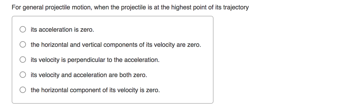 For general projectile motion, when the projectile is at the highest point of its trajectory
its acceleration is zero.
the horizontal and vertical components of its velocity are zero.
its velocity is perpendicular to the acceleration.
its velocity and acceleration are both zero.
the horizontal component of its velocity is zero.