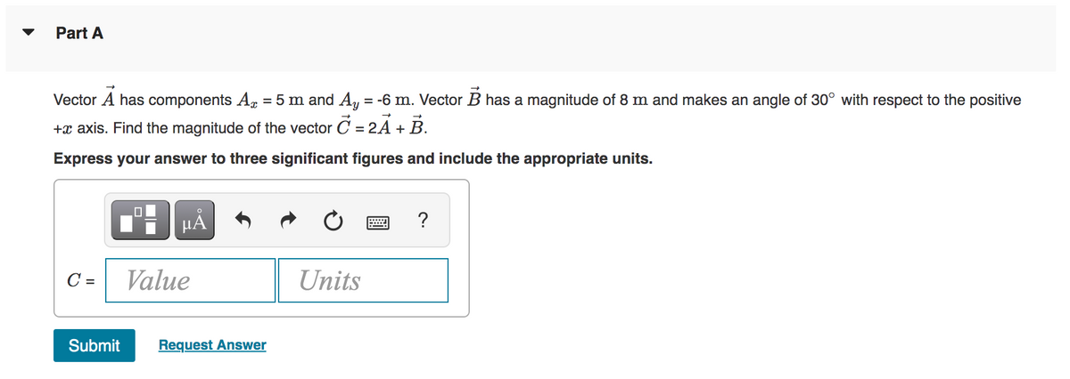 Part A
Vector A has components A = 5 m and Ay = -6 m. Vector B has a magnitude of 8 m and makes an angle of 30° with respect to the positive
+ axis. Find the magnitude of the vector C = 2A + B.
Express your answer to three significant figures and include the appropriate units.
C =
μA
Value
Submit Request Answer
Units
?