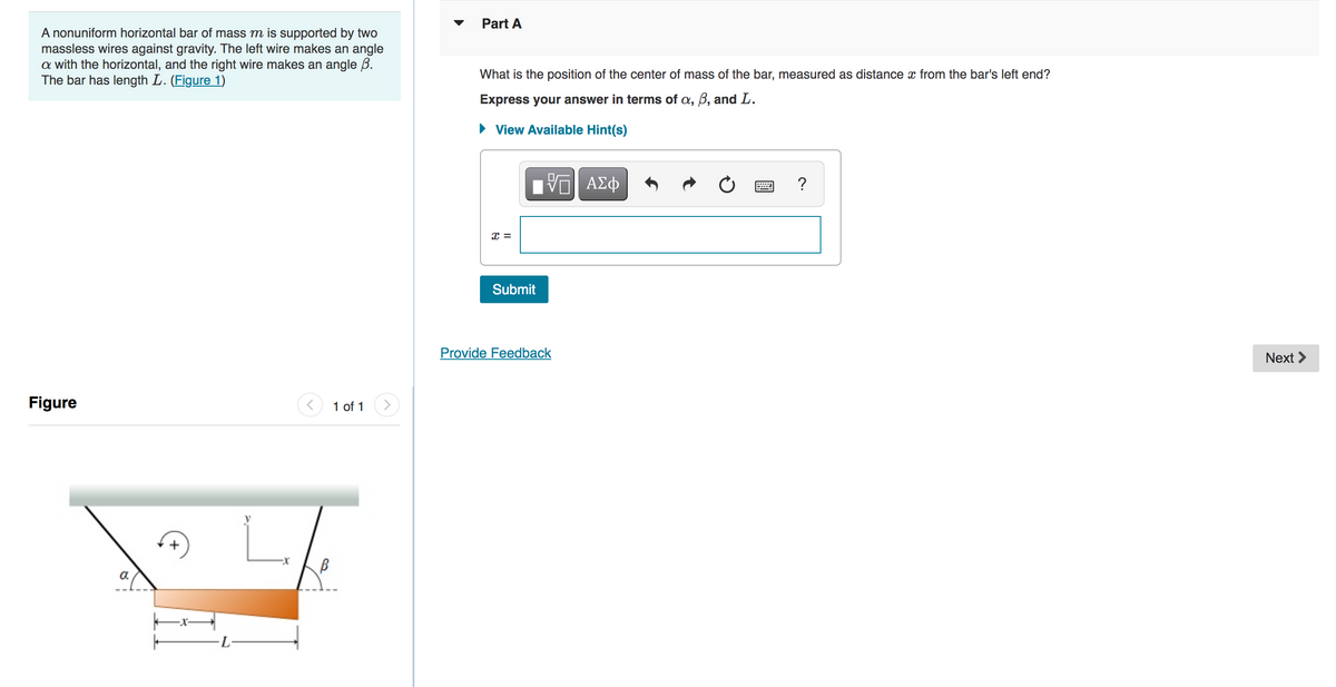 A nonuniform horizontal bar of mass m is supported by two
massless wires against gravity. The left wire makes an angle
a with the horizontal, and the right wire makes an angle B.
The bar has length L. (Figure 1)
Figure
a
|
-L
B
1 of 1
Part A
What is the position of the center of mass of the bar, measured as distance from the bar's left end?
Express your answer in terms of a, B, and L.
► View Available Hint(s)
x =
Submit
VE ΑΣΦ
Provide Feedback
?
Next >