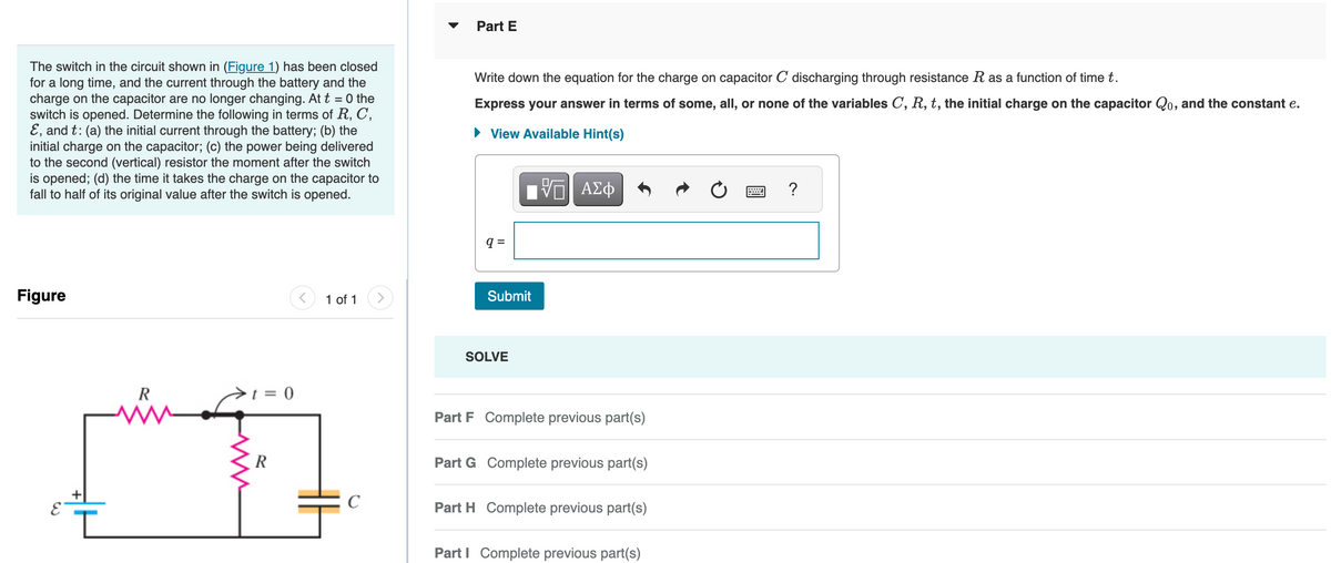 The switch in the circuit shown in (Figure 1) has been closed
for a long time, and the current through the battery and the
charge on the capacitor are no longer changing. At t = 0 the
switch is opened. Determine the following in terms of R, C,
E, and t: (a) the initial current through the battery; (b) the
initial charge on the capacitor; (c) the power being delivered
to the second (vertical) resistor the moment after the switch
is opened; (d) the time it takes the charge on the capacitor to
fall to half of its original value after the switch is opened.
Figure
E
L
R
W
t = 0
R
1 of 1
C
Part E
Write down the equation for the charge on capacitor C discharging through resistance R as a function of time t.
Express your answer in terms of some, all, or none of the variables C, R, t, the initial charge on the capacitor Qo, and the constant e.
► View Available Hint(s)
Π| ΑΣΦ
q=
Submit
SOLVE
Part F Complete previous part(s)
Part G Complete previous part(s)
Part H Complete previous part(s)
Part I Complete previous part(s)
?