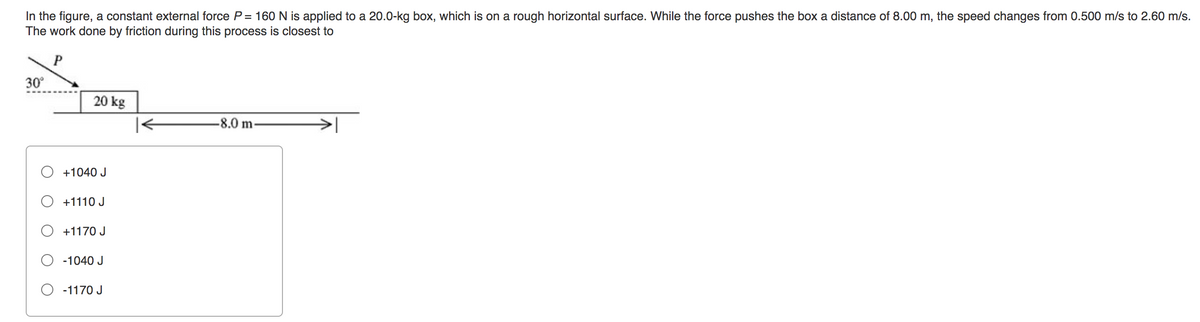 In the figure, a constant external force P = 160 N is applied to a 20.0-kg box, which is on a rough horizontal surface. While the force pushes the box a distance of 8.00 m, the speed changes from 0.500 m/s to 2.60 m/s.
The work done by friction during this process is closest to
P
30°
20 kg
+1040 J
+1110 J
+1170 J
-1040 J
-1170 J
-8.0 m-