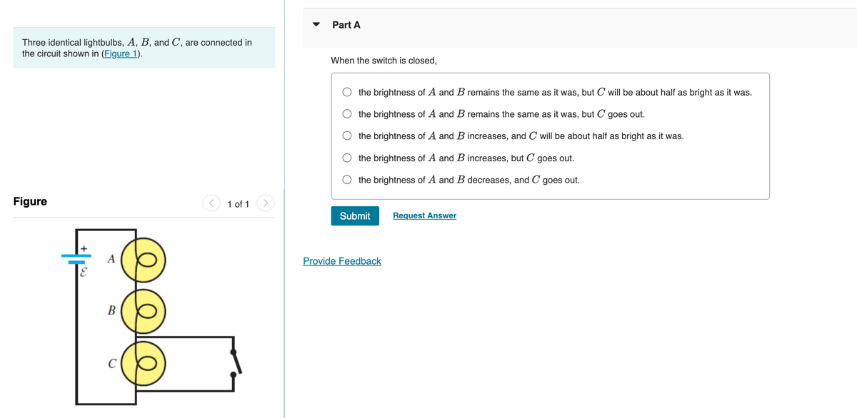 Three identical lightbulbs, A, B, and C, are connected in
the circuit shown in (Figure 1).
Figure
B
с
< 1 of 1
Part A
When the switch is closed,
the brightness of A and B remains the same as it was, but C will be about half as bright as it was.
the brightness of A and B remains the same as it was, but C goes out.
the brightness of A and B increases, and C will be about half as bright as it was.
the brightness of A and B increases, but C goes out.
the brightness of A and B decreases, and C goes out.
Submit
Provide Feedback
Request Answer