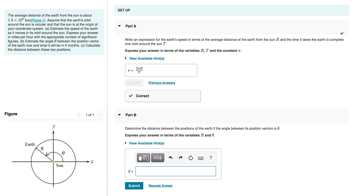 The average distance of the earth from the sun is about
1.5 × 108 km(Figure 1). Assume that the earth's orbit
around the sun is circular and that the sun is at the origin of
your coordinate system. (a) Estimate the speed of the earth
as it moves in its orbit around the sun. Express your answer
in miles per hour with the appropriate number of significant
figures. (b) Estimate the angle between the position vector
of the earth now and what it will be in 4 months. (c) Calculate
the distance between these two positions.
Figure
<
y
Earth
R
0
g
Sun
1 of 1 >
-X
SET UP
▼
Part A
Write an expression for the earth's speed in terms of the average distance of the earth from the sun R and the time it takes the earth to complete
one orbit around the sun T.
Express your answer in terms of the variables R, T and the constant T.
► View Available Hint(s)
V =
2πR
T
Submit
Part B
d =
Correct
Previous Answers
Determine the distance between the positions of the earth if the angle between its position vectors is 0.
Express your answer in terms of the variables R and 0.
► View Available Hint(s)
Submit
ΠΙ ΑΣΦ
Request Answer
?