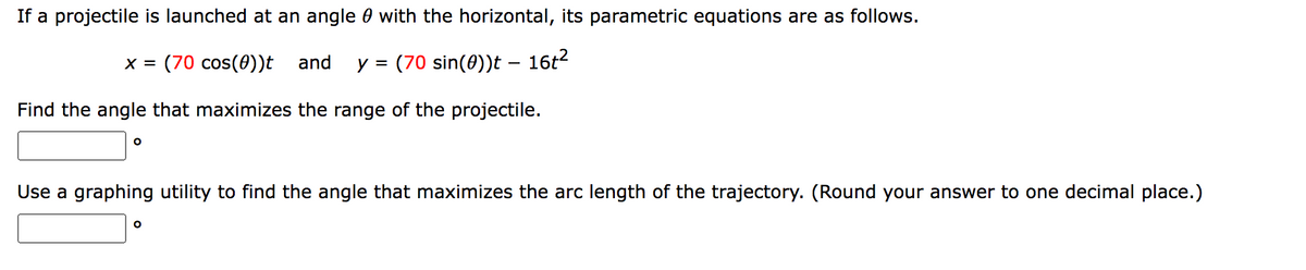 If a projectile is launched at an angle with the horizontal, its parametric equations are as follows.
(70 sin(0))t — 16t²
x = (70 cos(0))t and y =
Find the angle that maximizes the range of the projectile.
O
Use a graphing utility to find the angle that maximizes the arc length of the trajectory. (Round your answer to one decimal place.)
O