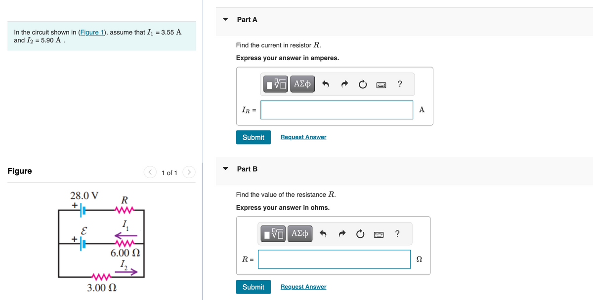 In the circuit shown in (Figure 1), assume that I₁ = 3.55 A
and I2 = 5.90 A .
Figure
28.0 V
+
E
R
www
I,
6.00 Ω
1₂
3.00 Ω
1 of 1
Part A
Find the current in resistor R.
Express your answer in amperes.
VE ΑΣΦ
IR =
Submit
Part B
Find the value of the resistance R.
Express your answer in ohms.
VE ΑΣΦ
R =
Request Answer
Submit
Request Answer
?
A
Ω