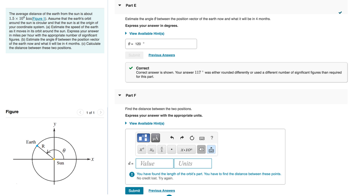 The average distance of the earth from the sun is about
1.5 × 108 km(Figure 1). Assume that the earth's orbit
around the sun is circular and that the sun is at the origin of
your coordinate system. (a) Estimate the speed of the earth
as it moves in its orbit around the sun. Express your answer
in miles per hour with the appropriate number of significant
figures. (b) Estimate the angle between the position vector
of the earth now and what it will be in 4 months. (c) Calculate
the distance between these two positions.
Figure
Earth
R
y
Ꮎ
Sun
1 of 1
-X
Part E
Estimate the angle between the position vector of the earth now and what it will be in 4 months.
Express your answer in degrees.
► View Available Hint(s)
0 = 120 °
Submit
Part F
Correct
Correct answer is shown. Your answer 117° was either rounded differently or used a different number of significant figures than required
for this part.
Find the distance between the two positions.
Express your answer with the appropriate units.
► View Available Hint(s)
d =
Previous Answers
xa
Submit
Xb
Do
a
مات
b
X.10n
Value
Units
! You have found the length of the orbit's part. You have to find the distance between these points.
No credit lost. Try again.
Previous Answers
X
?
९