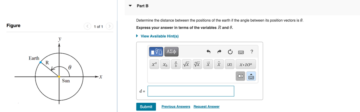 Figure
Earth
R
y
0
Sun
1 of 1
·X
Part B
Determine the distance between the positions of the earth if the angle between its position vectors is 0.
Express your answer in terms of the variables R and 0.
► View Available Hint(s)
d =
197| ΑΣΦ
xa
Submit
Xb
مات
=√x vx
18
८४
Previous Answers Request Answer
|X|
?
X.10n
X