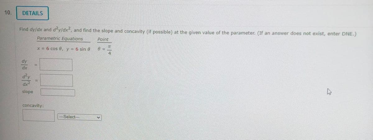 10.
DETAILS
Find dy/dx and d²y/dx², and find the slope and concavity (if possible) at the given value of the parameter. (If an answer does not exist, enter DNE.)
Parametric Equations
Point
X = 6 cos 0, y = 6 sin 9
dx?
slope
ONL
concavity:
Select-
Summe