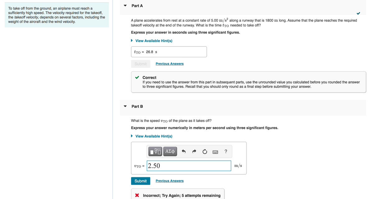 To take off from the ground, an airplane must reach a
sufficiently high speed. The velocity required for the takeoff,
the takeoff velocity, depends on several factors, including the
weight of the aircraft and the wind velocity.
Part A
A plane accelerates from rest at a constant rate of 5.00 m/s² along a runway that is 1800 m long. Assume that the plane reaches the required
takeoff velocity at the end of the runway. What is the time to needed to take off?
Express your answer in seconds using three significant figures.
► View Available Hint(s)
tTo
= 26.8 S
Submit
Correct
If you need to use the answer from this part in subsequent parts, use the unrounded value you calculated before you rounded the answer
to three significant figures. Recall that you should only round as a final step before submitting your answer.
Part B
Previous Answers
What is the speed VTO of the plane as it takes off?
Express your answer numerically in meters per second using three significant figures.
View Available Hint(s)
UTO=
Π| ΑΣΦ
2.50
Submit Previous Answers
www ?
X Incorrect; Try Again; 5 attempts remaining
m/s
