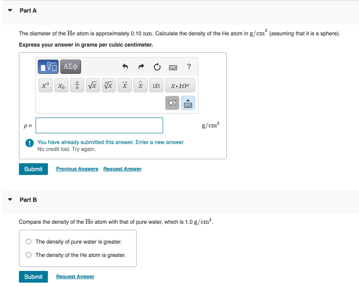 Part A
The diameter of the He atom is approximately 0.10 nm. Calculate the density of the He atom in g/cm³ (assuming that it is a sphere).
Express your answer in grams per cubic centimeter.
p=
[ΨΕΙ ΑΣΦ
%
Part B
xa
Submit
Xb
√x vx x
18
Previous Answers Request Answer
X |X|
8
The density of pure water is greater.
The density of the He atom is greater.
Submit Request Answer
= ?
You have already submitted this answer. Enter a new answer.
No credit lost. Try again.
x 10n
X
wwwwwwww
Compare the density of the He atom with that of pure water, which is 1.0 g/cm³.
g/cm³