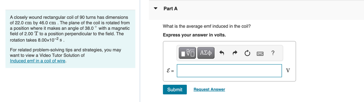 A closely wound rectangular coil of 90 turns has dimensions
of 22.0 cm by 46.0 cm . The plane of the coil is rotated from
a position where it makes an angle of 38.0 with a magnetic
field of 2.00 T to a position perpendicular to the field. The
rotation takes 8.00x10-² s.
O
For related problem-solving tips and strategies, you may
want to view a Video Tutor Solution of
Induced emf in a coil of wire.
Part A
What is the average emf induced in the coil?
Express your answer in volts.
VE ΑΣΦ
E =
Submit
Request Answer
?
V
