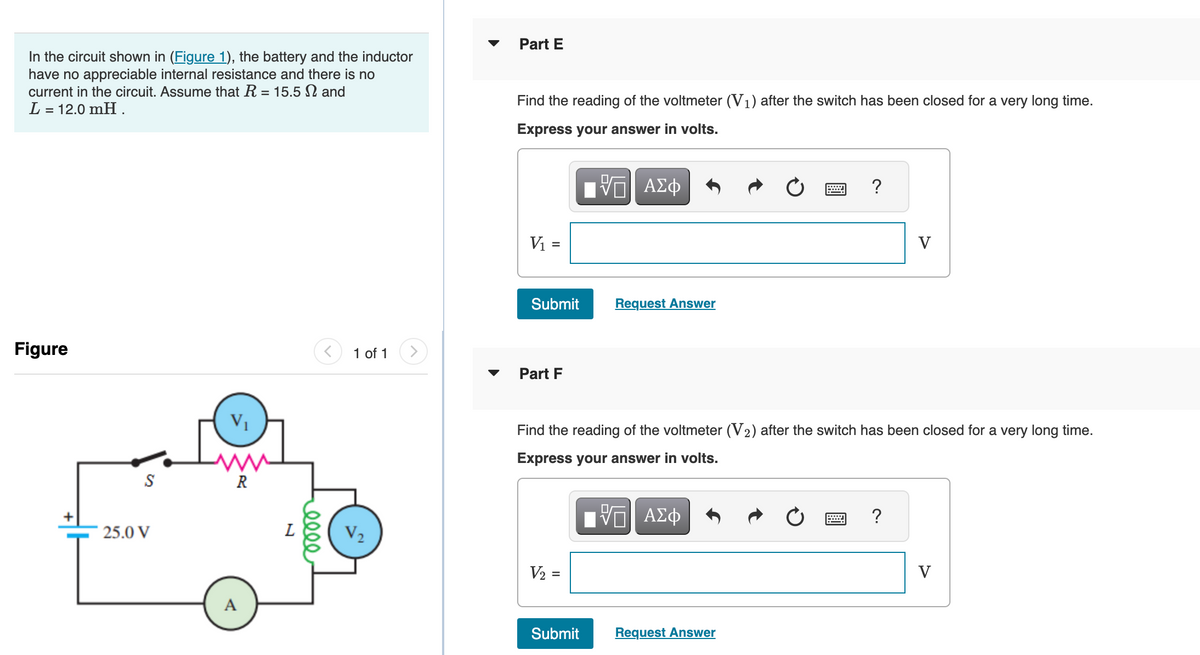 In the circuit shown in (Figure 1), the battery and the inductor
have no appreciable internal resistance and there is no
current in the circuit. Assume that R = 15.5 and
L = 12.0 mH.
Figure
S
25.0 V
V₁
R
A
L
elle
< 1 of 1
Part E
Find the reading of the voltmeter (V₁) after the switch has been closed for a very long time.
Express your answer in volts.
VE ΑΣΦ
V₁ =
Submit
Part F
V₂ =
Request Answer
Submit
Find the reading of the voltmeter (V2) after the switch has been closed for a very long time.
Express your answer in volts.
VE ΑΣΦ
?
Request Answer
V
?
V