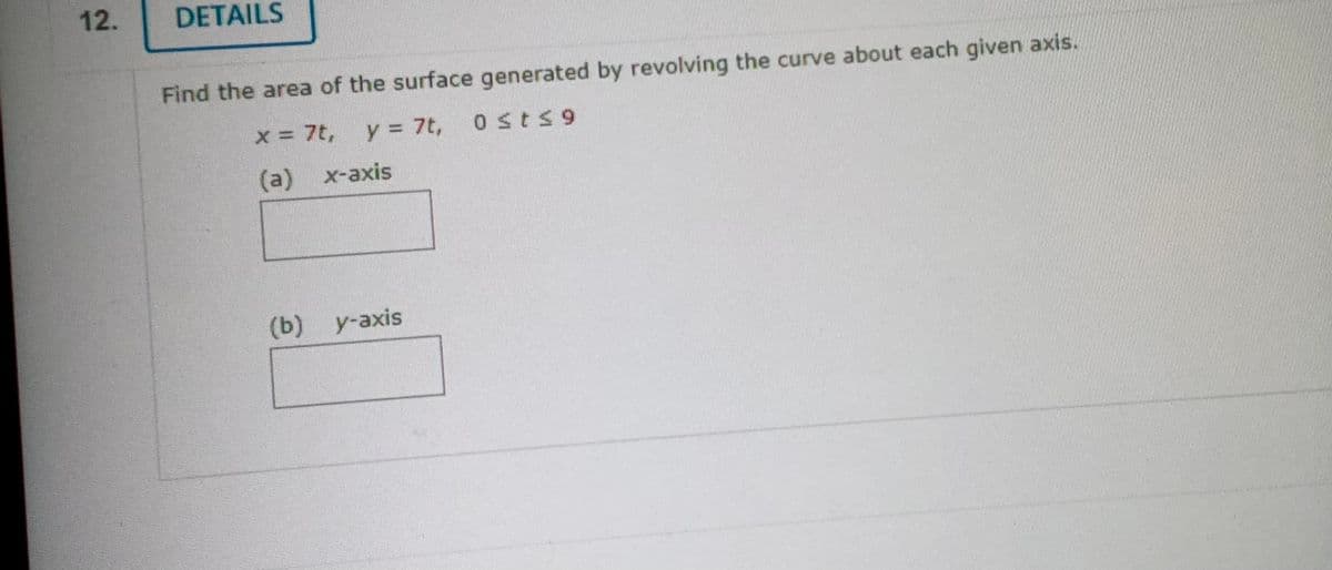 12.
DETAILS
Find the area of the surface generated by revolving the curve about each given axis.
0 st≤9
x = 7t, y = 7t,
(a) x-axis
(b) y-axis