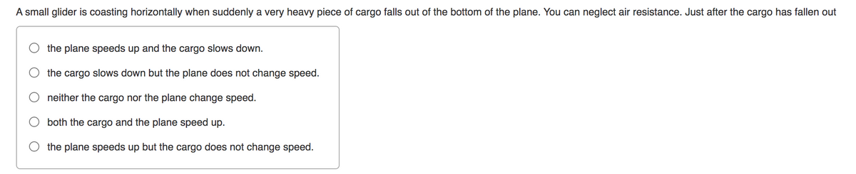 A small glider is coasting horizontally when suddenly a very heavy piece of cargo falls out of the bottom of the plane. You can neglect air resistance. Just after the cargo has fallen out
the plane speeds up and the cargo slows down.
the cargo slows down but the plane does not change speed.
neither the cargo nor the plane change speed.
both the cargo and the plane speed up.
the plane speeds up but the cargo does not change speed.